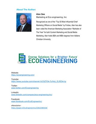 About The Author:
Alan See
Marketing at Eco engineering, Inc
Recognized as one of the “Top 50 Most Influential Chief
Marketing Officers on Social Media” by Forbes, Alan has also
been voted the American Marketing Association “Marketer of
The Year” for both Content Marketing and Social Media
Marketing. Alan holds BBA and MBA degrees from Abilene
Christian University.
Website:
https://ecoengineering.com/
Youtube:
https://www.youtube.com/channel /UCSZTOk-TyYkdj_ZL5EDe1ig
Twitter:
www.twitter.com/Ecoengineering
LinkedIn:
www.linkedin.com/company/eco-engineering-Inc/
Facebook
www.facebook.com/EcoEngineerInc/
eNewsletter:
https://paper.li/EcoEngineerInc/1581258031#/
 