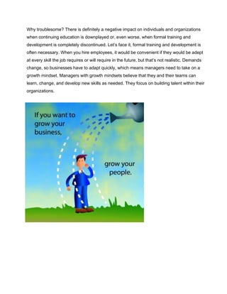 Why troublesome? There is definitely a negative impact on individuals and organizations
when continuing education is downplayed or, even worse, when formal training and
development is completely discontinued. Let’s face it, formal training and development is
often necessary. When you hire employees, it would be convenient if they would be adept
at every skill the job requires or will require in the future, but that’s not realistic. Demands
change, so businesses have to adapt quickly, which means managers need to take on a
growth mindset. Managers with growth mindsets believe that they and their teams can
learn, change, and develop new skills as needed. They focus on building talent within their
organizations.
 