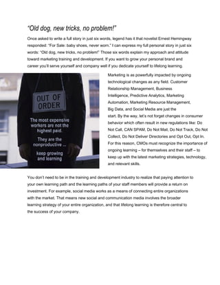 “Old dog, new tricks, no problem!”
Once asked to write a full story in just six words, legend has it that novelist Ernest Hemingway
responded: “For Sale: baby shoes, never worn.” I can express my full personal story in just six
words: “Old dog, new tricks, no problem!” Those six words explain my approach and attitude
toward marketing training and development. If you want to grow your personal brand and
career you’ll serve yourself and company well if you dedicate yourself to lifelong learning.
Marketing is as powerfully impacted by ongoing
technological changes as any field. Customer
Relationship Management, Business
Intelligence, Predictive Analytics, Marketing
Automation, Marketing Resource Management,
Big Data, and Social Media are just the
start. By the way, let’s not forget changes in consumer
behavior which often result in new regulations like: Do
Not Call, CAN SPAM, Do Not Mail, Do Not Track, Do Not
Collect, Do Not Deliver Directories and Opt Out, Opt In.
For this reason, CMOs must recognize the importance of
ongoing learning – for themselves and their staff – to
keep up with the latest marketing strategies, technology,
and relevant skills.
You don’t need to be in the training and development industry to realize that paying attention to
your own learning path and the learning paths of your staff members will provide a return on
investment. For example, social media works as a means of connecting entire organizations
with the market. That means new social and communication media involves the broader
learning strategy of your entire organization, and that lifelong learning is therefore central to
the success of your company.
 