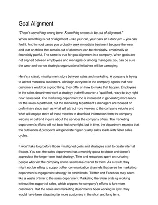 Goal Alignment
“There’s something wrong here. Something seems to be out of alignment.”
When something is out of alignment – like your car, your back or a door-jam – you can
feel it. And in most cases you probably seek immediate treatment because the wear
and tear on things that remain out of alignment can be physically, emotionally or
financially painful. The same is true for goal alignment in a company. When goals are
not aligned between employees and managers or among managers, you can be sure
the wear and tear on strategic organizational initiatives will be damaging.
Here’s a classic misalignment story between sales and marketing: A company is trying
to attract more new customers. Although everyone in the company agrees that new
customers would be a good thing, they differ on how to make that happen. Employees
in the sales department want a strategy that will uncover a “qualified, ready-to-buy right
now” sales lead. The marketing department too is interested in generating more leads
for the sales department, but the marketing department’s managers are focused on
preliminary steps such as what will attract more viewers to the company website and
what will engage more of those viewers to download information from the company
website or call and inquire about the services the company offers. The marketing
department’s efforts will not bear fruit overnight, but in time, the department expects that
the cultivation of prospects will generate higher quality sales leads with faster sales
cycles.
It won’t take long before those misaligned goals and strategies start to create internal
friction. You see, the sales department has a monthly quota to obtain and doesn’t
appreciate the longer-term lead strategy. Time and resources spent on nurturing
people who visit the company online seems like overkill to them. As a result, they
might not be willing to support other communication channels that serve the marketing
department’s engagement strategy. In other words, Twitter and Facebook may seem
like a waste of time to the sales department. Marketing therefore ends up working
without the support of sales, which cripples the company’s efforts to lure more
customers. Had the sales and marketing departments been working in sync, they
would have been attracting far more customers in the short and long term.
 