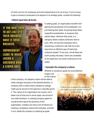 It’s fairly common for employees and entire departments to be out of sync. If you’re trying
to get a company’s employees to be aligned on its strategic goals, consider the following:
• Solicit input from all levels.
In setting goals, an organization benefits from
gaining the perspective of its employees; not
just hearing their ideas, but giving those ideas
respectful consideration. A company that
solicits ideas, wherever they arise, is a
company where creative achievers want to
work. Why not trust the employee who’s
answering a customer’s call, that he or she
may know an effective way of improving
customer loyalty? To be sure, not all ideas are
worth putting into place. Some are unrealistic
or too expensive, but some could prove to be
useful.
• Consider the company’s culture.
Whether a company’s goals are accomplished
hinges a lot
on the culture
of the company. An adaptive culture will be able to
make changes and grow in the desired direction. A
company with a culture that’s resistant to change
might pay lip service to the goal but in actuality ignore
it. The culture of an organization can evolve, but it
takes a lot of time and in some cases, the arrival of
new staff members. In creating company goals it’s
crucial to think about the dynamics of the
organization. Leaders can have a lot of influence in
creating a workplace culture that motivates, and that
in turn, leads the company to realizing its goals.
 