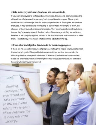 • Make sure everyone knows how he or she can contribute.
If you want employees to be focused and motivated, they need a clear understanding
of how their efforts serve the company’s short- and long-term goals. Those goals
should be tied into the objectives for individual performance. Employees want to love
their jobs. If they feel they are contributing to a goal that is meaningful to them, the
chances of them loving their job are far greater. They work hardest when they believe
in what they’re working toward. If only a cadre of top managers is fully versed in and
believes in the company’s goals, the rest of the staff may have little motivation to meet
them. The staff may even resent what seem like edicts from the top.
• Create clear and objective benchmarks for measuring progress.
If there are no concrete measures of progress, it’s tough to inspire employees to meet
the company’s goals. If the goal is to improve customer service, for example, the
company needs some specific measures of whether customers are more satisfied.
Sales are one measure but another might be how long customers are put on hold or
how many times they’re transferred.
 