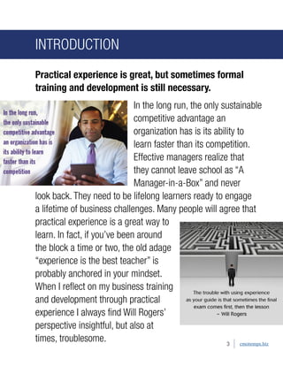 INTRODUCTION 
Practical experience is great, but sometimes formal training and development is still necessary. 
In the long run, the only sustainable competitive advantage an organization has is its ability to learn faster than its competition. Effective managers realize that they cannot leave school as “A Manager-in-a-Box” and never look back. They need to be lifelong learners ready to engage a lifetime of business challenges. Many people will agree that practical experience is a great way to learn. In fact, if you’ve been around the block a time or two, the old adage “experience is the best teacher” is probably anchored in your mindset. When I reflect on my business training and development through practical experience I always find Will Rogers’ perspective insightful, but also at times, troublesome. 
3 
cmotemps.biz  