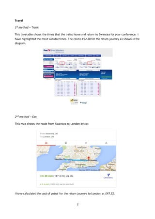 2
Travel
1st method – Train:
This timetable shows the times that the trains leave and return to Swansea for your conference. I
have highlighted the most suitable times. The cost is £92.20 for the return journey as shown in the
diagram.
2nd method – Car:
This map shows the route from Swansea to London by car.
I have calculated the cost of petrol for the return journey to London as £47.52.
 