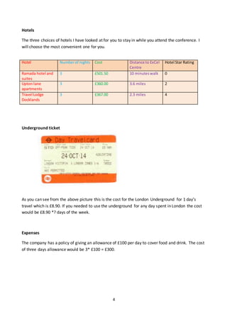 4
Hotels
The three choices of hotels I have looked at for you to stay in while you attend the conference. I
will choose the most convenient one for you.
Underground ticket
As you can see from the above picture this is the cost for the London Underground for 1 day’s
travel which is £8.90. If you needed to use the underground for any day spent in London the cost
would be £8.90 *? days of the week.
Expenses
The company has a policy of giving an allowance of £100 per day to cover food and drink. The cost
of three days allowance would be 3* £100 = £300.
Hotel Numberof nights Cost Distance to ExCel
Centre
Hotel Star Rating
Ramada hotel and
suites
3 £501.50 10 minuteswalk 0
Upton lane
apartments
3 £360.00 3.6 miles 2
Travel Lodge
Docklands
3 £367.00 2.3 miles 4
 