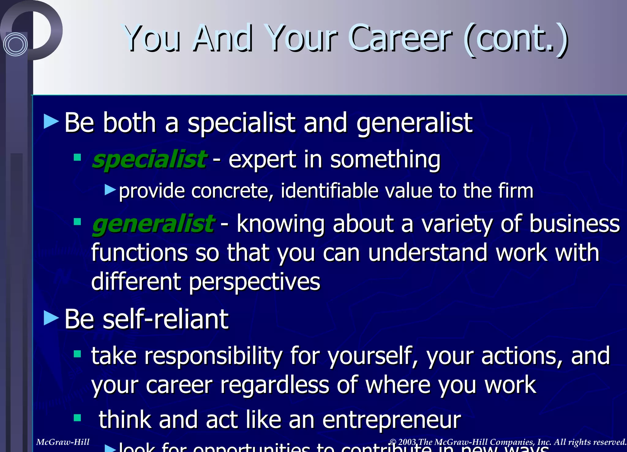 Be both a specialist and generalist specialist  - expert in something provide concrete, identifiable value to the firm generalist  - knowing about a variety of business functions so that you can understand work with different perspectives Be self-reliant take responsibility for yourself, your actions, and your career regardless of where you work think and act like an entrepreneur look for opportunities to contribute in new ways generate constructive change You And Your Career (cont.) 