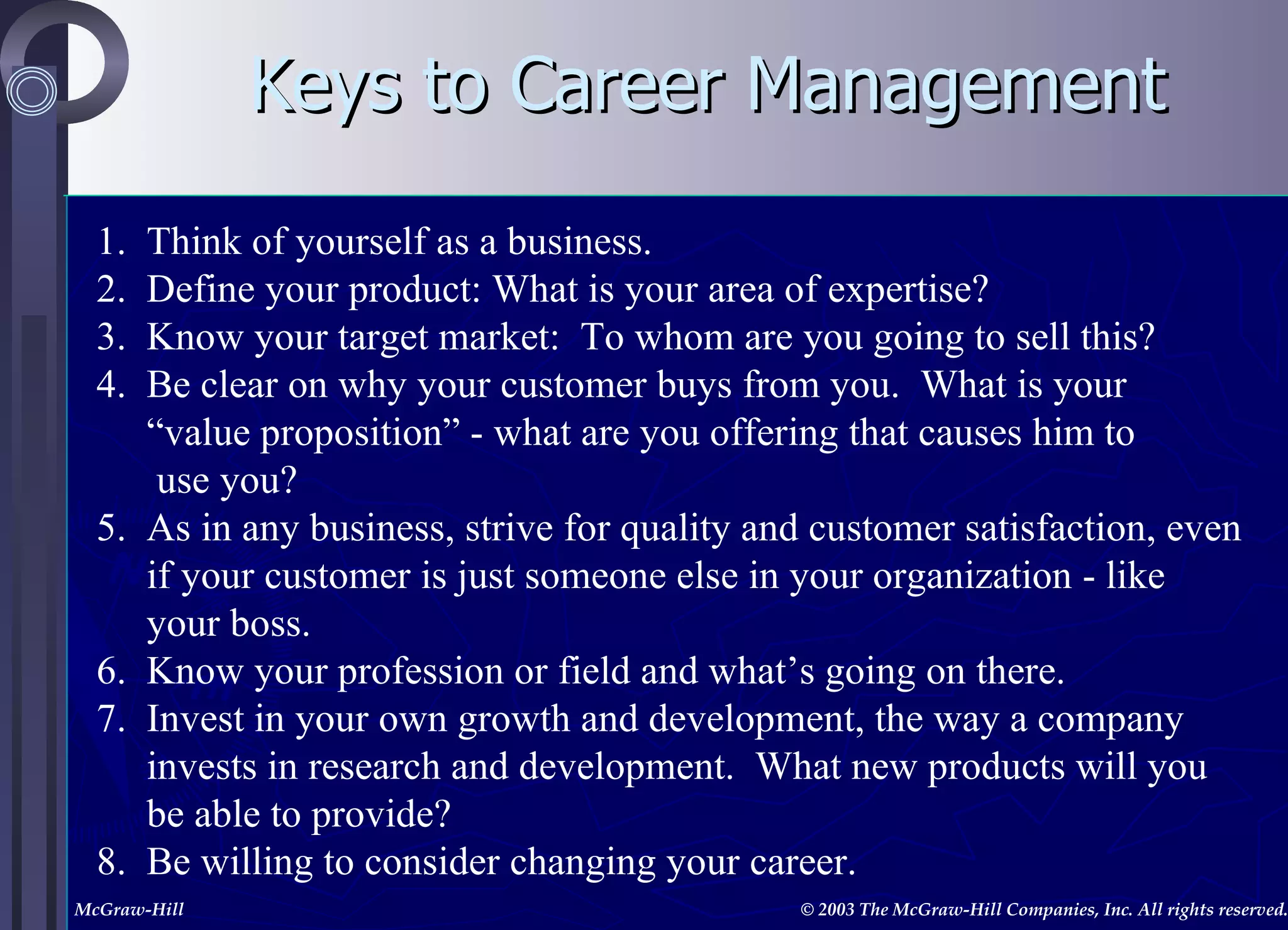 Keys to Career Management 1.  Think of yourself as a business. 2.  Define your product: What is your area of expertise? 3.  Know your target market:  To whom are you going to sell this? 4.  Be clear on why your customer buys from you.  What is your  “ value proposition” - what are you offering that causes him to  use you? 5.  As in any business, strive for quality and customer satisfaction, even  if your customer is just someone else in your organization - like  your boss. 6.  Know your profession or field and what’s going on there. 7.  Invest in your own growth and development, the way a company  invests in research and development.  What new products will you  be able to provide? 8.  Be willing to consider changing your career. 