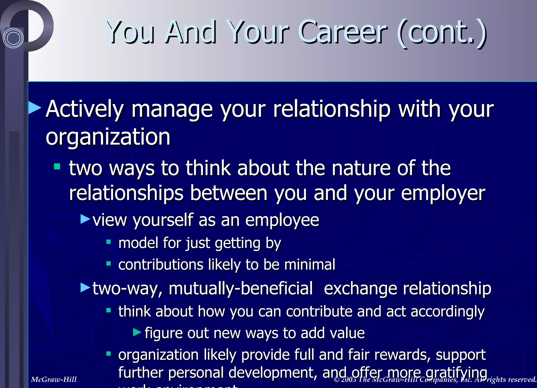 Actively manage your relationship with your organization two ways to think about the nature of the relationships between you and your employer view yourself as an employee model for just getting by contributions likely to be minimal two-way, mutually-beneficial  exchange relationship think about how you can contribute and act accordingly figure out new ways to add value organization likely provide full and fair rewards, support further personal development, and offer more gratifying work environment You And Your Career (cont.) 