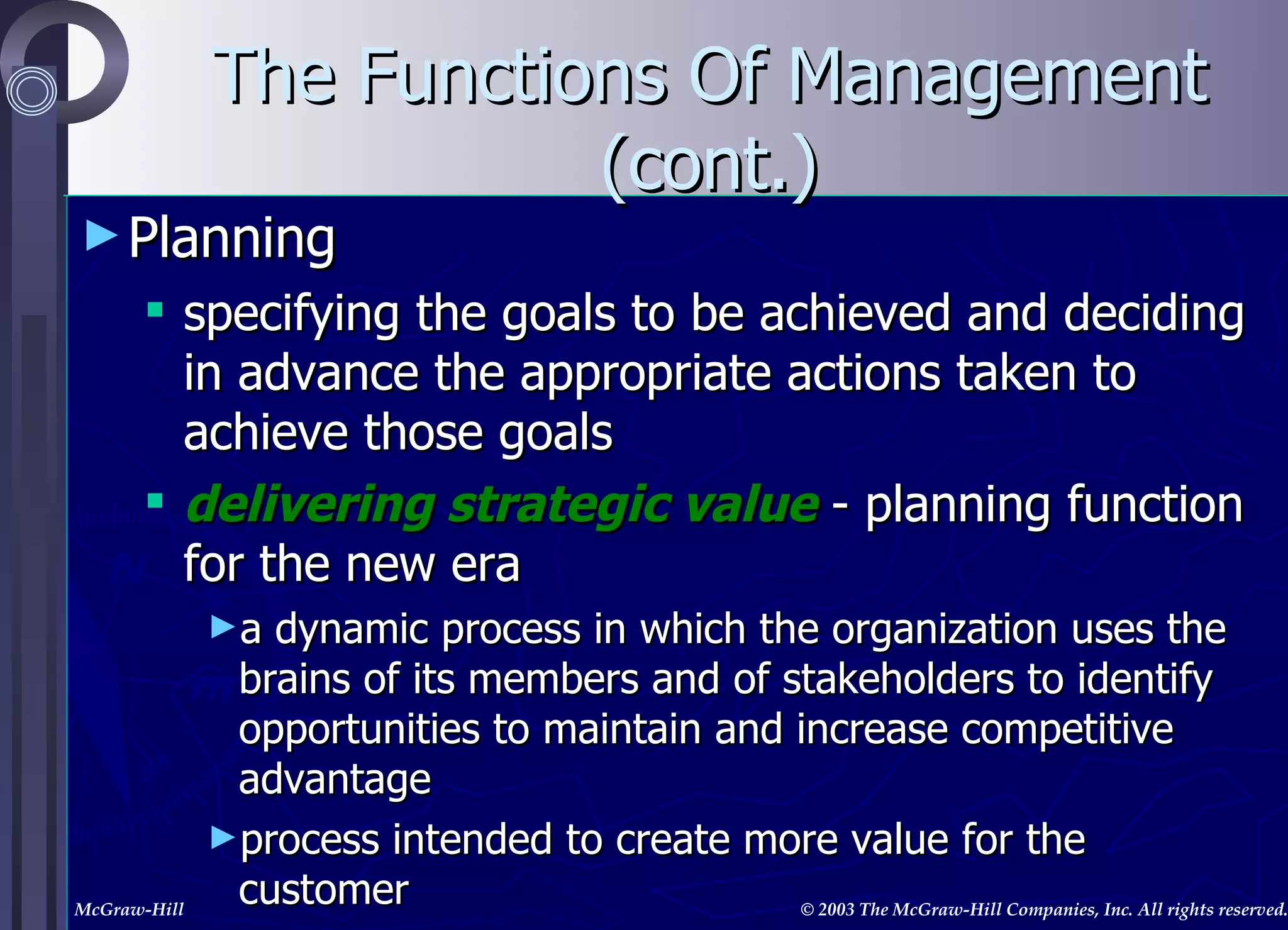 The Functions Of Management (cont.) Planning specifying the goals to be achieved and deciding in advance the appropriate actions taken to achieve those goals delivering strategic value  - planning function for the new era a dynamic process in which the organization uses the brains of its members and of stakeholders to identify opportunities to maintain and increase competitive advantage process intended to create more value for the customer 