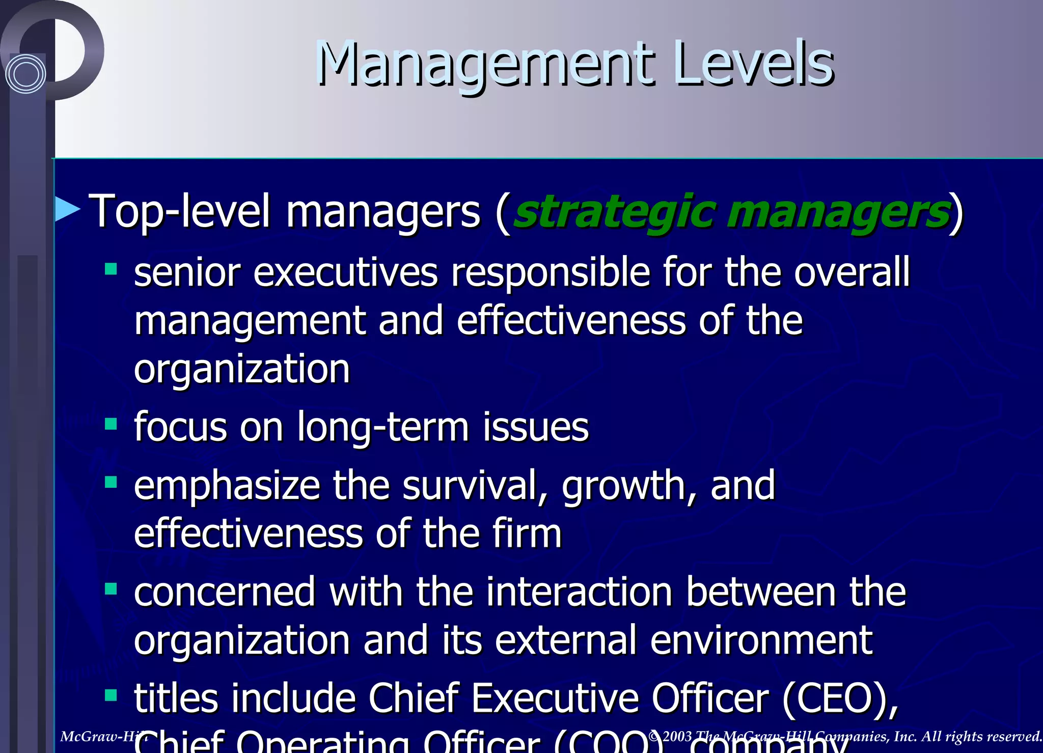 Management Levels Top-level managers ( strategic managers ) senior executives responsible for the overall management and effectiveness of the organization focus on long-term issues emphasize the survival, growth, and effectiveness of the firm concerned with the interaction between the organization and its external environment titles include Chief Executive Officer (CEO), Chief Operating Officer (COO), company presidents and vice presidents 