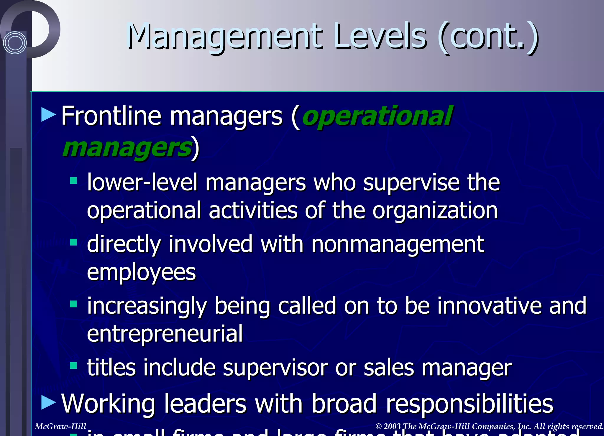 Management Levels (cont.) Frontline managers ( operational   managers ) lower-level managers who supervise the operational activities of the organization directly involved with nonmanagement employees increasingly being called on to be innovative and entrepreneurial titles include supervisor or sales manager Working leaders with broad responsibilities in small firms and large firms that have adapted to the times, managers have strategic, tactical,  and  operational responsibilities 