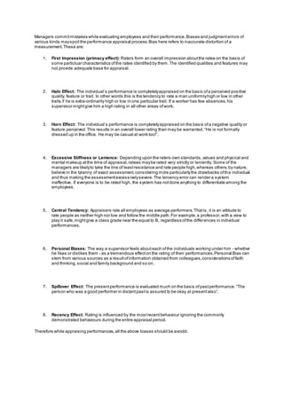 Managers commitmistakes while evaluating employees and their performance.Biases and judgmenterrors of
various kinds mayspoil the performance appraisal process.Bias here refers to inaccurate distortion of a
measurement.These are:
1. First Impression (primacy effect): Raters form an overall impression aboutthe ratee on the basis of
some particluar characteristics ofthe ratee identified by them.The identified qualities and features may
not provide adequate base for appraisal.
2. Halo Effect: The individual’s performance is completelyappraised on the basis ofa perceived positive
quality, feature or trait. In other words this is the tendency to rate a man uniformlyhigh or low in other
traits if he is extra-ordinarily high or low in one particular trait. If a worker has few absences,his
supervisor mightgive him a high rating in all other areas ofwork.
3. Horn Effect: The individual’s performance is completelyappraised on the basis ofa negative quality or
feature perceived.This results in an overall lower rating than may be warranted.“He is not formally
dressed up in the office. He may be casual at work too!”.
4. Excessive Stiffness or Lenience: Depending upon the raters own standards,values and physical and
mental makeup atthe time of appraisal,ratees maybe rated very strictly or leniently. Some of the
managers are likelyto take the line of leastresistance and rate people high,whereas others,by nature,
believe in the tyranny of exact assessment,considering more particularlythe drawbacks ofthe individual
and thus making the assessmentexcessivelysevere.The leniency error can render a system
ineffective. If everyone is to be rated high, the system has notdone anything to differentiate among the
employees.
5. Central Tendency: Appraisers rate all employees as average performers.Thatis, it is an attitude to
rate people as neither high nor low and follow the middle path.For example,a professor,with a view to
play it safe,mightgive a class grade near the equal to B, regardless ofthe differences in individual
performances.
6. Personal Biases: The way a supervisor feels abouteach ofthe individuals working under him - whether
he likes or dislikes them - as a tremendous effecton the rating of their performances.Personal Bias can
stem from various sources as a resultofinformation obtained from colleagues,considerations offaith
and thinking,social and family background and so on.
7. Spillover Effect: The presentperformance is evaluated much on the basis ofpastperformance.“The
person who was a good performer in distantpastis assured to be okay at presentalso”.
8. Recency Effect: Rating is influenced by the mostrecentbehaviour ignoring the commonly
demonstrated behaviours during the entire appraisal period.
Therefore while appraising performances,all the above biases should be avoidd.
 