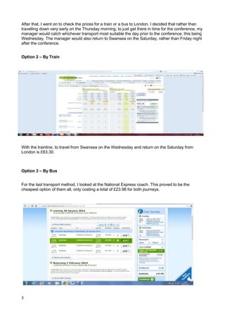 3
After that, I went on to check the prices for a train or a bus to London. I decided that rather than
travelling down very early on the Thursday morning, to just get there in time for the conference, my
manager would catch whichever transport most suitable the day prior to the conference, this being
Wednesday. The manager would also return to Swansea on the Saturday, rather than Friday night
after the conference.
Option 2 – By Train
With the trainline, to travel from Swansea on the Wednesday and return on the Saturday from
London is £63.30.
Option 3 – By Bus
For the last transport method, I looked at the National Express coach. This proved to be the
cheapest option of them all, only costing a total of £23.98 for both journeys.
 
