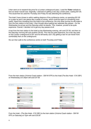 4
I then went on to research the price for a London underground pass. I used the Viator website to
find out what it would cost. Originally, I planned on getting a two day London pass, costing £61.00.
This would then be used the Thursday and Friday he was attending the conference.
The hotel I have chosen is within walking distance of the conference centre, so spending £61.00
on a pass he won’t use seems like a waste of money, which could be spent on something more
useful. Apart from travelling from the hotel to the conference, the only other journey he will make is
from the train station to the hotel. I then thought about getting two separate day passes – for the
Wednesday he arrives and the Saturday when he leaves. This, however, proved to be quite
expensive. Overall, I decided not to get any day passes at all.
A taxi from the train station to the hotel on the Wednesday evening, will cost £37.00, and then on
the Saturday morning will cost another £35.00. This may be quite expensive, but a two day pass
on the London underground is £61 and he will barely use it. By getting a taxi he can travel more
comfortably than on the underground.
He can then walk to the conference centre on both Thursday and Friday.
From the train station (Victoria Coach station - SW1W 9TP) to the hotel (The Ibis Hotel - E16 3BY)
on Wednesday at 5:30pm will cost £37.00
From the hotel - (The Ibis Hotel - E16 3BY) to the train station (Victoria Coach station - SW1W
9TP) on Saturday at 12pm will cost £35.00`
 