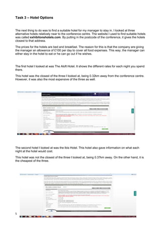 5
Task 3 – Hotel Options
The next thing to do was to find a suitable hotel for my manager to stay in. I looked at three
alternative hotels relatively near to the conference centre. The website I used to find suitable hotels
was called exhibitonshotels.com. By putting in the postcode of the conference, it gives the hotels
closest to that address.
The prices for the hotels are bed and breakfast. The reason for this is that the company are giving
the manager an allowance of £100 per day to cover all food expenses. This way, the manager can
either stay in the hotel to eat or he can go out if he wishes.
The first hotel I looked at was The Aloft Hotel. It shows the different rates for each night you spend
there.
This hotel was the closest of the three I looked at, being 0.32km away from the conference centre.
However, it was also the most expensive of the three as well.
The second hotel I looked at was the Ibis Hotel. This hotel also gave information on what each
night at the hotel would cost.
This hotel was not the closest of the three I looked at, being 0.37km away. On the other hand, it is
the cheapest of the three.
 