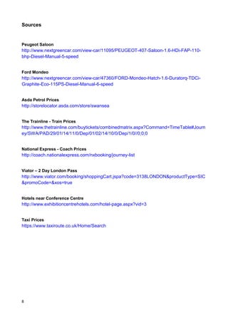 8
Sources
Peugeot Saloon
http://www.nextgreencar.com/view-car/11095/PEUGEOT-407-Saloon-1.6-HDi-FAP-110-
bhp-Diesel-Manual-5-speed
Ford Mondeo
http://www.nextgreencar.com/view-car/47360/FORD-Mondeo-Hatch-1.6-Duratorq-TDCi-
Graphite-Eco-115PS-Diesel-Manual-6-speed
Asda Petrol Prices
http://storelocator.asda.com/store/swansea
The Trainline - Train Prices
http://www.thetrainline.com/buytickets/combinedmatrix.aspx?Command=TimeTable#Journ
ey/SWA/PAD/29/01/14/11/0/Dep/01/02/14/10/0/Dep/1/0//0;0;0
National Express - Coach Prices
http://coach.nationalexpress.com/nxbooking/journey-list
Viator – 2 Day London Pass
http://www.viator.com/booking/shoppingCart.jspa?code=3138LONDON&productType=SIC
&promoCode=&xos=true
Hotels near Conference Centre
http://www.exhibitioncentrehotels.com/hotel-page.aspx?vid=3
Taxi Prices
https://www.taxiroute.co.uk/Home/Search
 