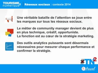 Une véritable bataille de l’attention se joue entre
les marques sur tous les réseaux sociaux.
Le métier de community manager devient de plus
en plus technique, créatif, opportuniste.
La fonction est au cœur de la stratégie marketing.
Des outils analytics puissants sont désormais
nécessaires pour mesurer chaque performance et
confirmer la stratégie.
Réseaux sociaux : contexte 2014
 