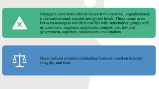 Managers experience ethical issues at the personal, organizational,
trade/professional, societal and global levels. These issues arise
between managers and their conflict with stakeholder groups such
as customers, suppliers, employees, competitors, law and
government, superiors, wholesalers, and retailers.
Organizations promote conducting business based on honesty,
integrity, and trust.
 