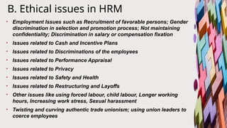 B. Ethical issues in HRM
• Employment Issues such as Recruitment of favorable persons; Gender
discrimination in selection and promotion process; Not maintaining
confidentiality; Discrimination in salary or compensation fixation
• Issues related to Cash and Incentive Plans
• Issues related to Discriminations of the employees
• Issues related to Performance Appraisal
• Issues related to Privacy
• Issues related to Safety and Health
• Issues related to Restructuring and Layoffs
• Other issues like using forced labour, child labour, Longer working
hours, Increasing work stress, Sexual harassment
• Twisting and curving authentic trade unionism; using union leaders to
coerce employees
 