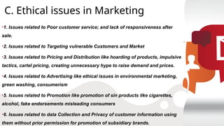 C. Ethical issues in Marketing
•1. Issues related to Poor customer service; and lack of responsiveness after
sale.
•2. Issues related to Targeting vulnerable Customers and Market
•3. Issues related to Pricing and Distribution like hoarding of products, impulsive
tactics, cartel pricing, creating unnecessary hype to raise demand and prices.
•4. Issues related to Advertising like ethical issues in environmental marketing,
green washing, consumerism
•5. Issues related to Promotion like promotion of sin products like cigarettes,
alcohol, fake endorsements misleading consumers
•6. Issues related to data Collection and Privacy of customer information using
them without prior permission for promotion of subsidiary brands.
 