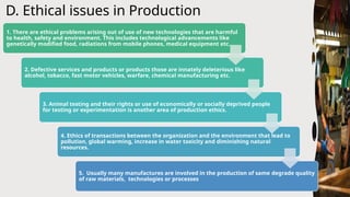 D. Ethical issues in Production
1. There are ethical problems arising out of use of new technologies that are harmful
to health, safety and environment. This includes technological advancements like
genetically modified food, radiations from mobile phones, medical equipment etc.
2. Defective services and products or products those are innately deleterious like
alcohol, tobacco, fast motor vehicles, warfare, chemical manufacturing etc.
3. Animal testing and their rights or use of economically or socially deprived people
for testing or experimentation is another area of production ethics.
4. Ethics of transactions between the organization and the environment that lead to
pollution, global warming, increase in water toxicity and diminishing natural
resources.
5. Usually many manufactures are involved in the production of same degrade quality
of raw materials, technologies or processes
 