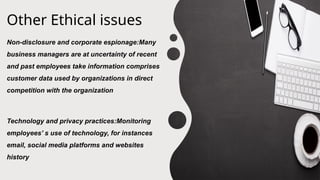 Other Ethical issues
Non-disclosure and corporate espionage:Many
business managers are at uncertainty of recent
and past employees take information comprises
customer data used by organizations in direct
competition with the organization
Technology and privacy practices:Monitoring
employees’ s use of technology, for instances
email, social media platforms and websites
history
 