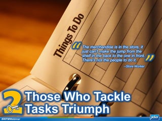 Copyright 2013 JDA Software Group, Inc. - CONFIDENTIAL
Those Who Tackle
Tasks Triumph
The merchandise is in the store, it
just can’t make the jump from the
shelf in the back to the one in front.
There’s not the people to do it.
“
”--Store Worker
2#WFMWebinar
 