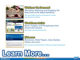 Copyright 2013 JDA Software Group, Inc. - CONFIDENTIAL
Learn More…
Recruiting, Retaining and Engaging the
New Face of the Retail Workforce
Webinar On Demand
http://www.retailtouchpoints.com/workforce-in-motion
http://slidesha.re/1eEtw2J
News, Insights, and Perspectives from
Around the Industry
Workforce 20/20
http://www.scoop.it/t/workforce-2020
Brochures, White Papers, Case Studies,
Videos and more…
JDA.com
http://www.jda.com/solutions/wfm-workforce-management/#overview
#WFMWebinar
 