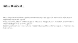 Chaque équipe retravaille sa proposition en tenant compte de l’apport du porte-parole et de ce qu’ils
ont entendu des autres équipes
C’est une technique basée sur l’écoute, pas le débat ou le dialogue. Aucune interaction, ni commentaire
entre le porte-parole et les autres groupes.
Les critiques ne sont pas personnalisées, mais contributrices. Elles sont encouragées, on ne cherche pas
le consensus.
 