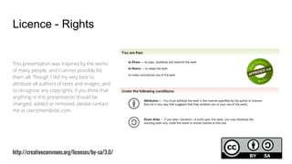 Licence - Rights
This presentation was inspired by the works
of many people, and I cannot possibly list
them all. Though I did my very best to
attribute all authors of texts and images, and
to recognize any copyrights, if you think that
anything in this presentation should be
changed, added or removed, please contact
me at ckeromen@ckti.com.
http://creativecommons.org/licenses/by-sa/3.0/
 