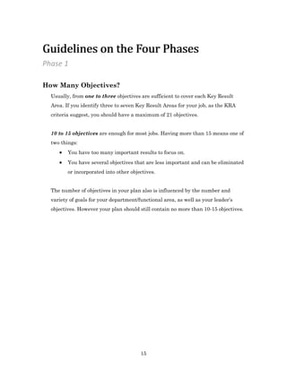 15
How Many Objectives?
Usually, from one to three objectives are sufficient to cover each Key Result
Area. If you identify three to seven Key Result Areas for your job, as the KRA
criteria suggest, you should have a maximum of 21 objectives.
10 to 15 objectives are enough for most jobs. Having more than 15 means one of
two things:
 You have too many important results to focus on.
 You have several objectives that are less important and can be eliminated
or incorporated into other objectives.
The number of objectives in your plan also is influenced by the number and
variety of goals for your department/functional area, as well as your leader’s
objectives. However your plan should still contain no more than 10-15 objectives.
Phase 1
Guidelines on the Four PhasesGuidelines on the Four Phases
 