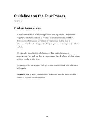 34
Tracking Competencies
It might seem difficult to track competencies and key actions. They’re more
subjective, sometimes difficult to observe, and can’t always be quantified.
Because competencies and key actions are subjective, they’re open to
interpretation. Avoid basing your tracking on opinions or feelings. Instead, focus
on facts.
It’s especially important to collect complete data on performance in
competencies. How well one does in competencies directly affects whether he/she
achieves results in objectives.
The two most obvious ways to track performance are feedback from others and
self-reports.
Feedback from others. Team members, coworkers, and the leader are good
sources of feedback on competencies.
Phase 2
Guidelines on the Four PhasesGuidelines on the Four Phases
 