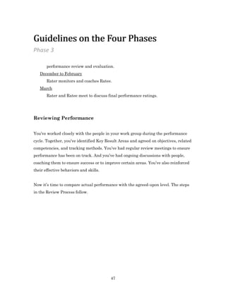 47
performance review and evaluation.
December to February
Rater monitors and coaches Ratee.
March
Rater and Ratee meet to discuss final performance ratings.
Reviewing Performance
You’ve worked closely with the people in your work group during the performance
cycle. Together, you’ve identified Key Result Areas and agreed on objectives, related
competencies, and tracking methods. You’ve had regular review meetings to ensure
performance has been on track. And you’ve had ongoing discussions with people,
coaching them to ensure success or to improve certain areas. You’ve also reinforced
their effective behaviors and skills.
Now it’s time to compare actual performance with the agreed-upon level. The steps
in the Review Process follow.
Phase 3
Guidelines on the Four PhasesGuidelines on the Four Phases
 