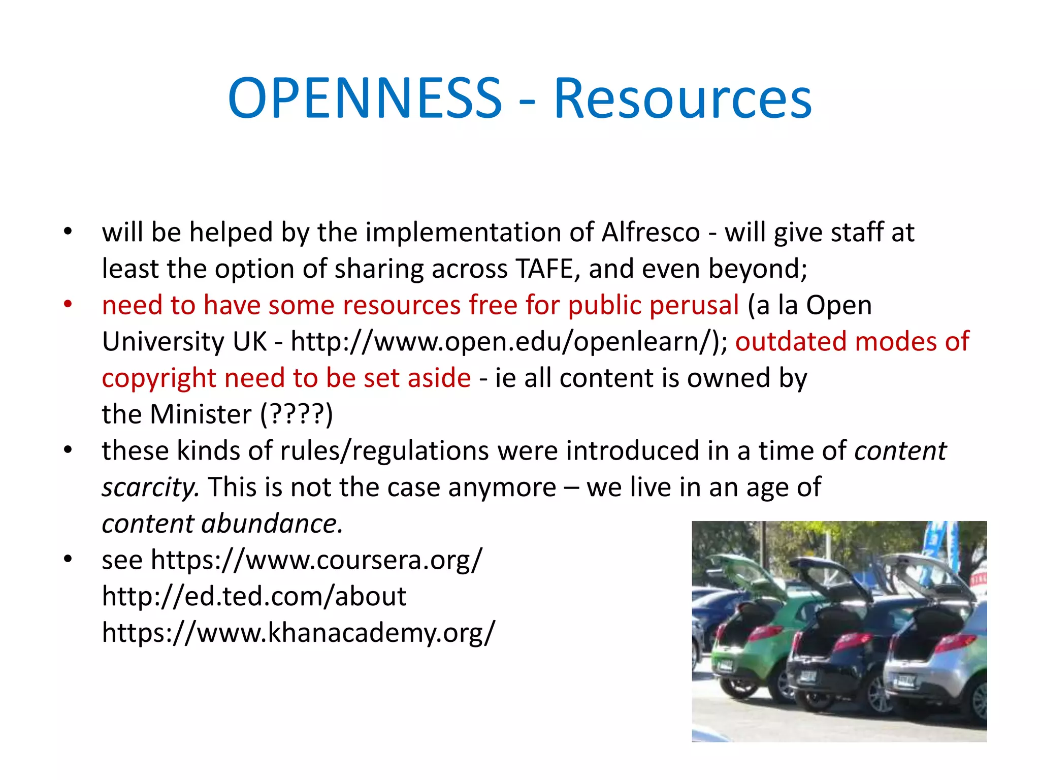 OPENNESS - Resources
• will be helped by the implementation of Alfresco - will give staff at
least the option of sharing across TAFE, and even beyond;
• need to have some resources free for public perusal (a la Open
University UK - http://www.open.edu/openlearn/); outdated modes of
copyright need to be set aside - ie all content is owned by
the Minister (????)
• these kinds of rules/regulations were introduced in a time of content
scarcity. This is not the case anymore – we live in an age of
content abundance.
• see https://www.coursera.org/
http://ed.ted.com/about
https://www.khanacademy.org/
 
