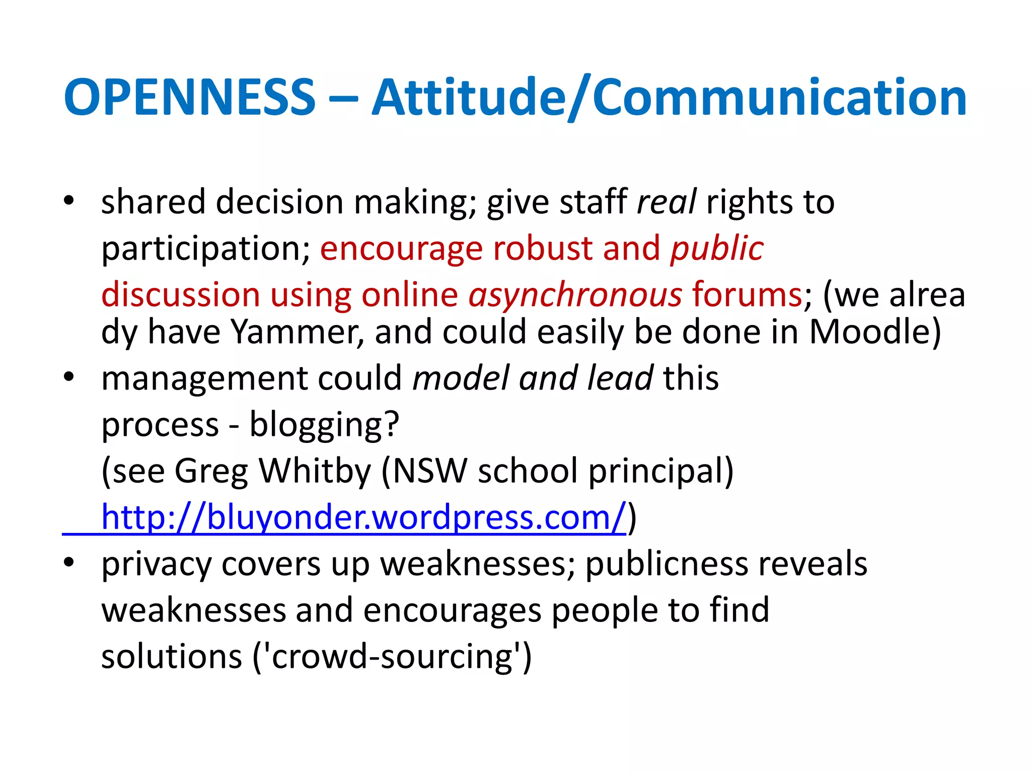 OPENNESS – Attitude/Communication
• shared decision making; give staff real rights to
participation; encourage robust and public
discussion using online asynchronous forums; (we alrea
dy have Yammer, and could easily be done in Moodle)
• management could model and lead this
process - blogging?
(see Greg Whitby (NSW school principal)
http://bluyonder.wordpress.com/)
• privacy covers up weaknesses; publicness reveals
weaknesses and encourages people to find
solutions ('crowd-sourcing')
 