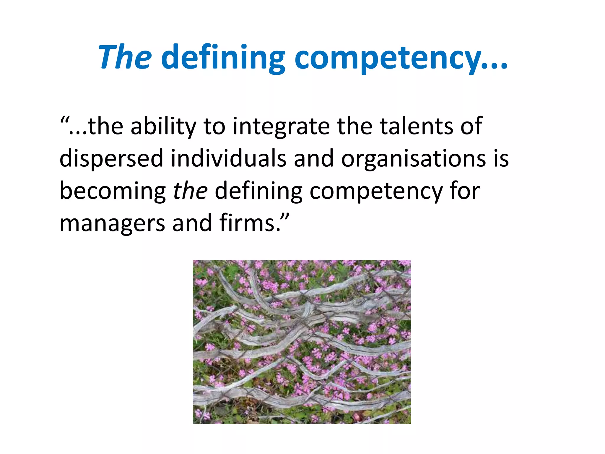 The defining competency...
“...the ability to integrate the talents of
dispersed individuals and organisations is
becoming the defining competency for
managers and firms.”
 