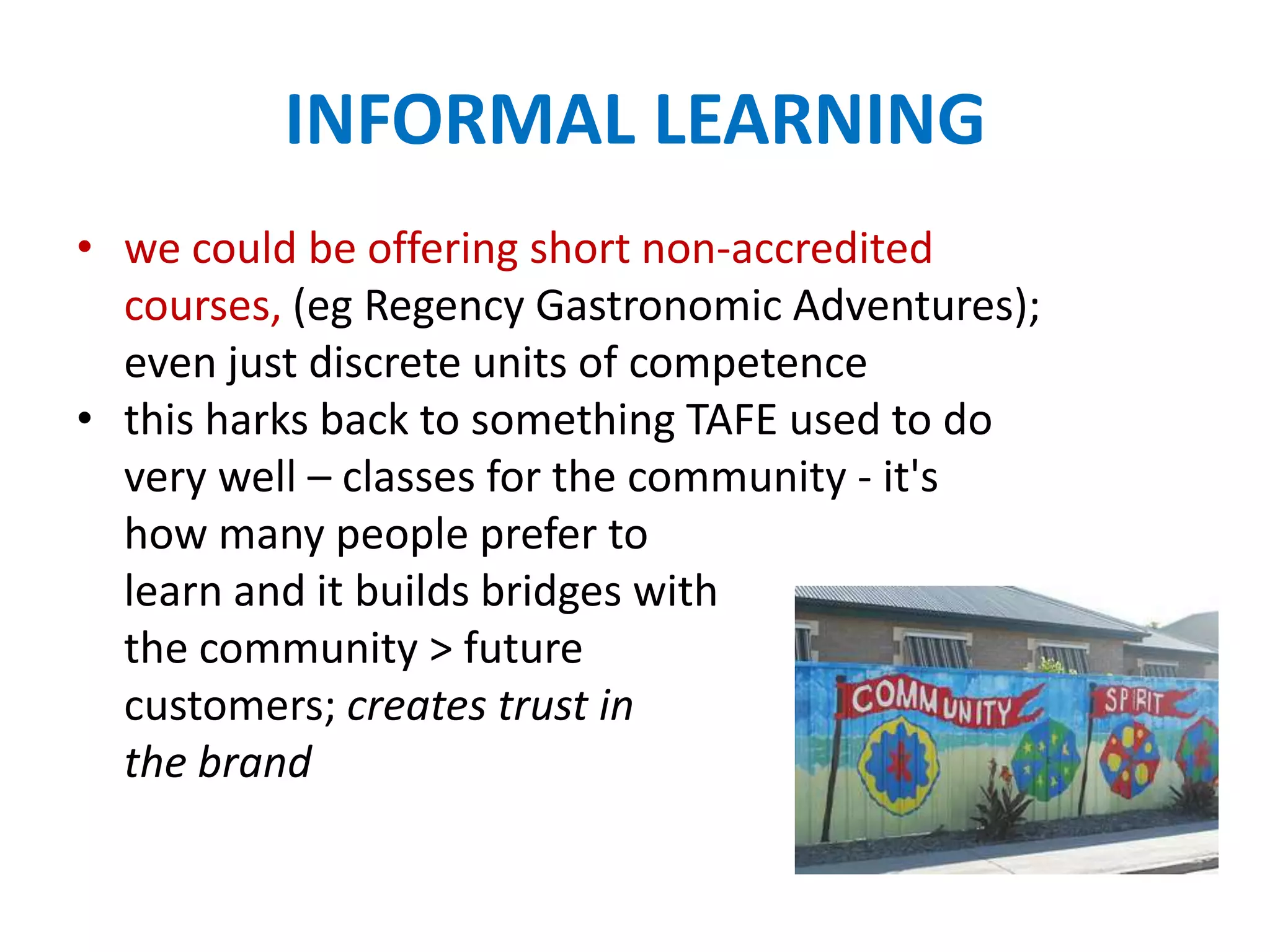 INFORMAL LEARNING
• we could be offering short non-accredited
courses, (eg Regency Gastronomic Adventures);
even just discrete units of competence
• this harks back to something TAFE used to do
very well – classes for the community - it's
how many people prefer to
learn and it builds bridges with
the community > future
customers; creates trust in
the brand
 