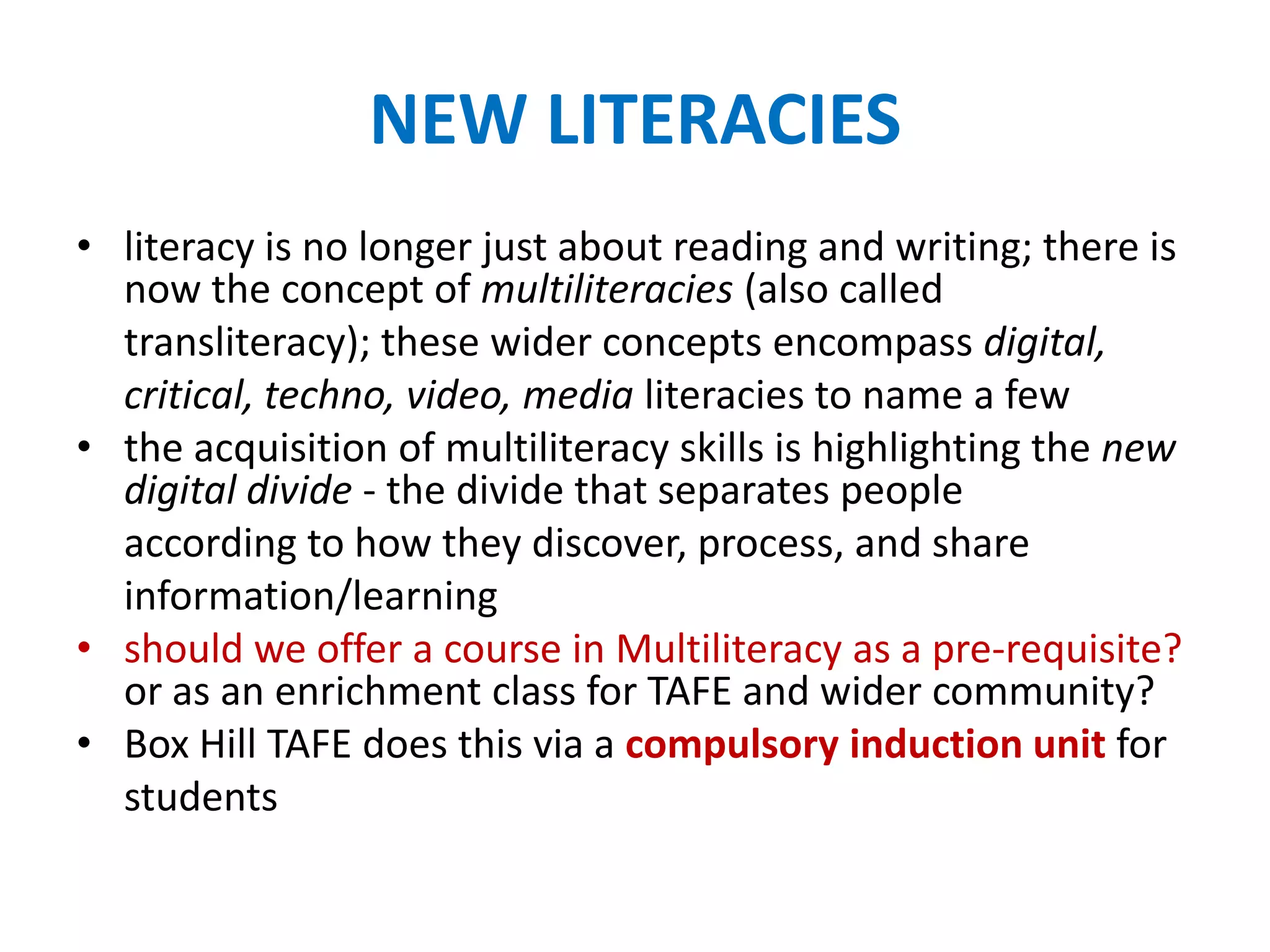 NEW LITERACIES
• literacy is no longer just about reading and writing; there is
now the concept of multiliteracies (also called
transliteracy); these wider concepts encompass digital,
critical, techno, video, media literacies to name a few
• the acquisition of multiliteracy skills is highlighting the new
digital divide - the divide that separates people
according to how they discover, process, and share
information/learning
• should we offer a course in Multiliteracy as a pre-requisite?
or as an enrichment class for TAFE and wider community?
• Box Hill TAFE does this via a compulsory induction unit for
students
 