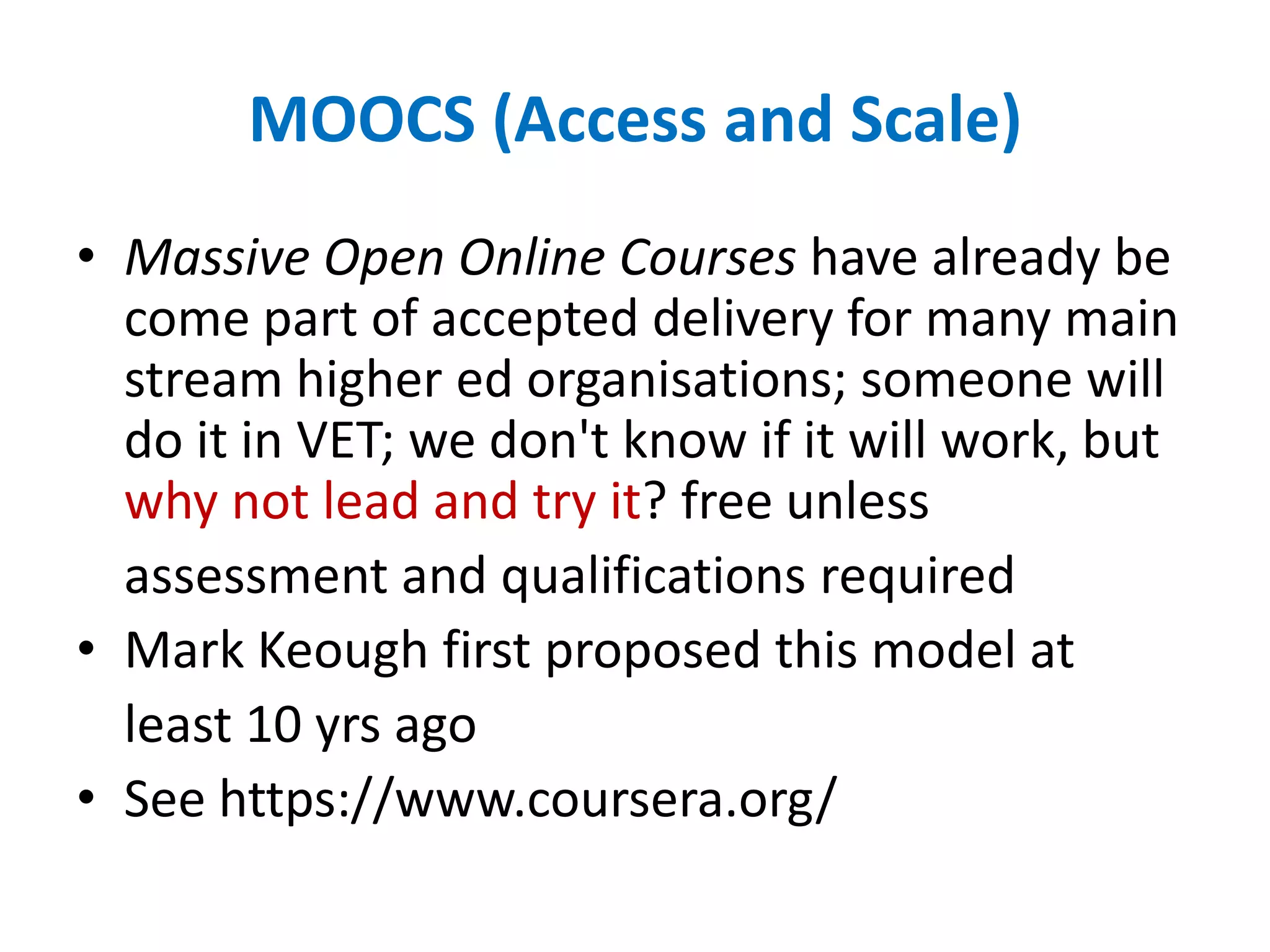 MOOCS (Access and Scale)
• Massive Open Online Courses have already be
come part of accepted delivery for many main
stream higher ed organisations; someone will
do it in VET; we don't know if it will work, but
why not lead and try it? free unless
assessment and qualifications required
• Mark Keough first proposed this model at
least 10 yrs ago
• See https://www.coursera.org/
 