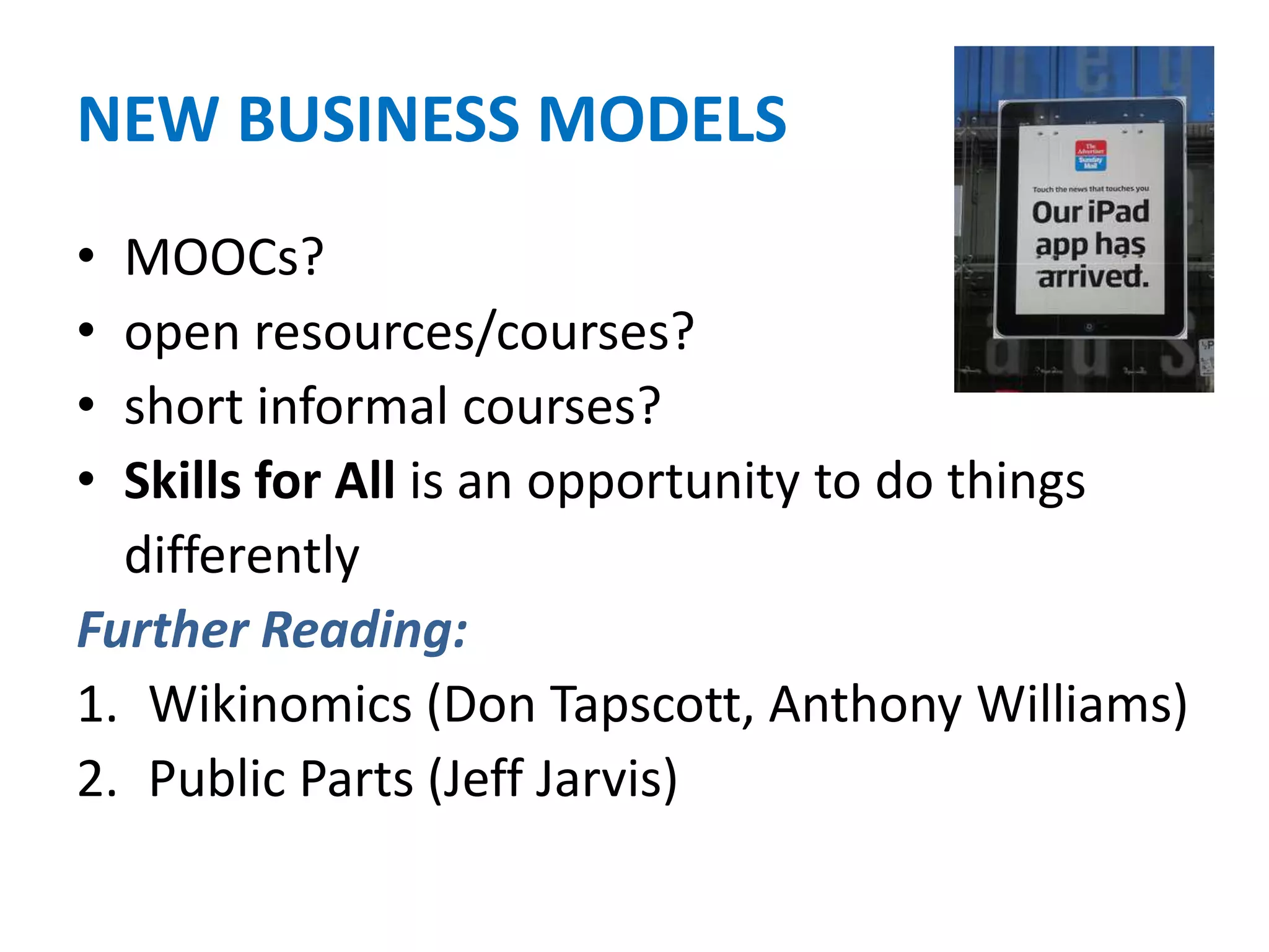 NEW BUSINESS MODELS
• MOOCs?
• open resources/courses?
• short informal courses?
• Skills for All is an opportunity to do things
differently
Further Reading:
1. Wikinomics (Don Tapscott, Anthony Williams)
2. Public Parts (Jeff Jarvis)
 