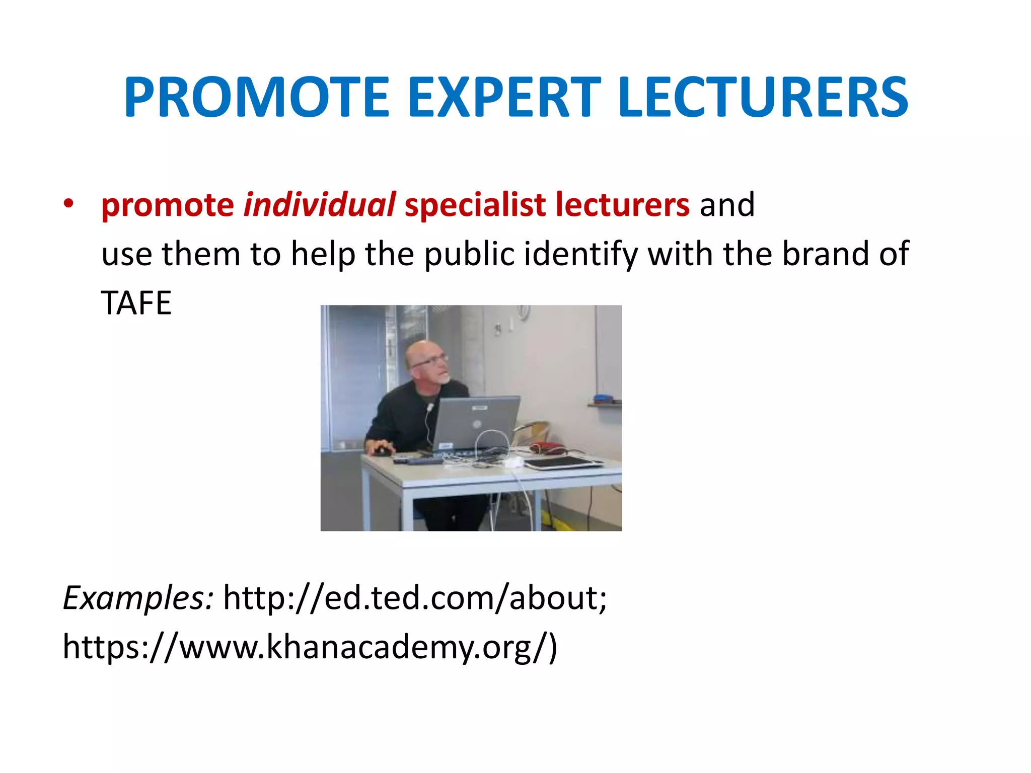 PROMOTE EXPERT LECTURERS
• promote individual specialist lecturers and
use them to help the public identify with the brand of
TAFE
Examples: http://ed.ted.com/about;
https://www.khanacademy.org/)
 