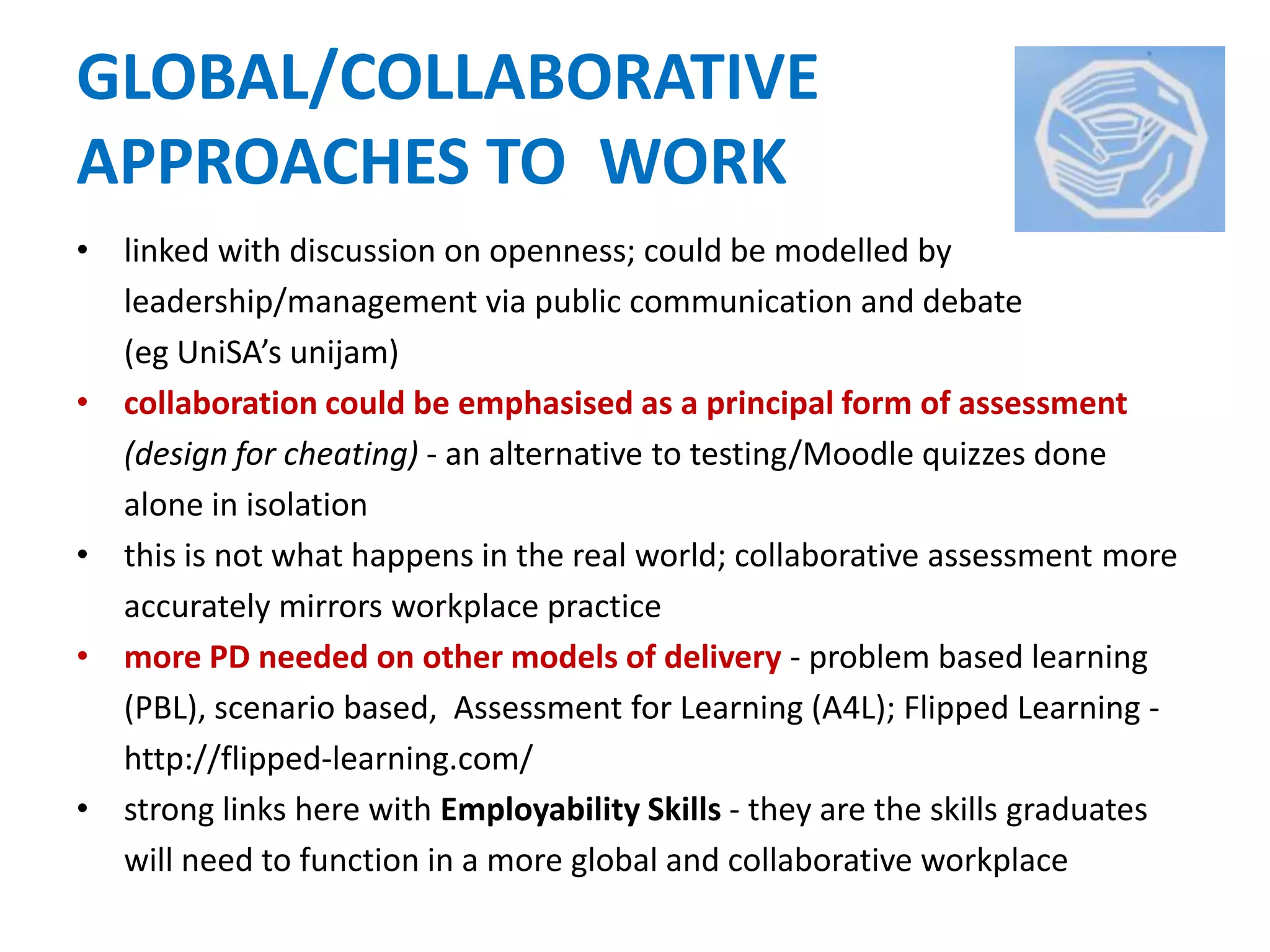 GLOBAL/COLLABORATIVE
APPROACHES TO WORK
• linked with discussion on openness; could be modelled by
leadership/management via public communication and debate
(eg UniSA’s unijam)
• collaboration could be emphasised as a principal form of assessment
(design for cheating) - an alternative to testing/Moodle quizzes done
alone in isolation
• this is not what happens in the real world; collaborative assessment more
accurately mirrors workplace practice
• more PD needed on other models of delivery - problem based learning
(PBL), scenario based, Assessment for Learning (A4L); Flipped Learning -
http://flipped-learning.com/
• strong links here with Employability Skills - they are the skills graduates
will need to function in a more global and collaborative workplace
 