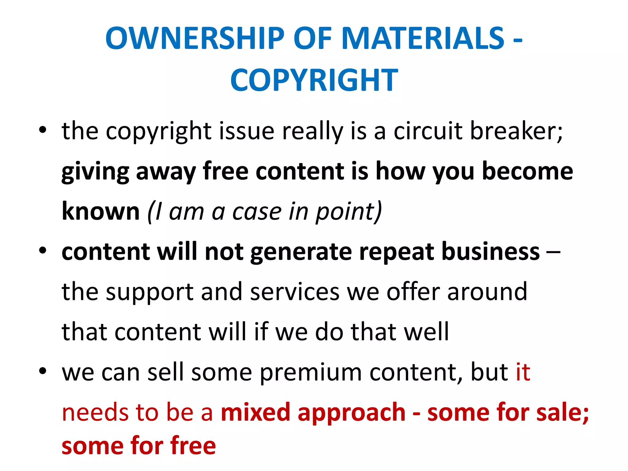 OWNERSHIP OF MATERIALS -
COPYRIGHT
• the copyright issue really is a circuit breaker;
giving away free content is how you become
known (I am a case in point)
• content will not generate repeat business –
the support and services we offer around
that content will if we do that well
• we can sell some premium content, but it
needs to be a mixed approach - some for sale;
some for free
 