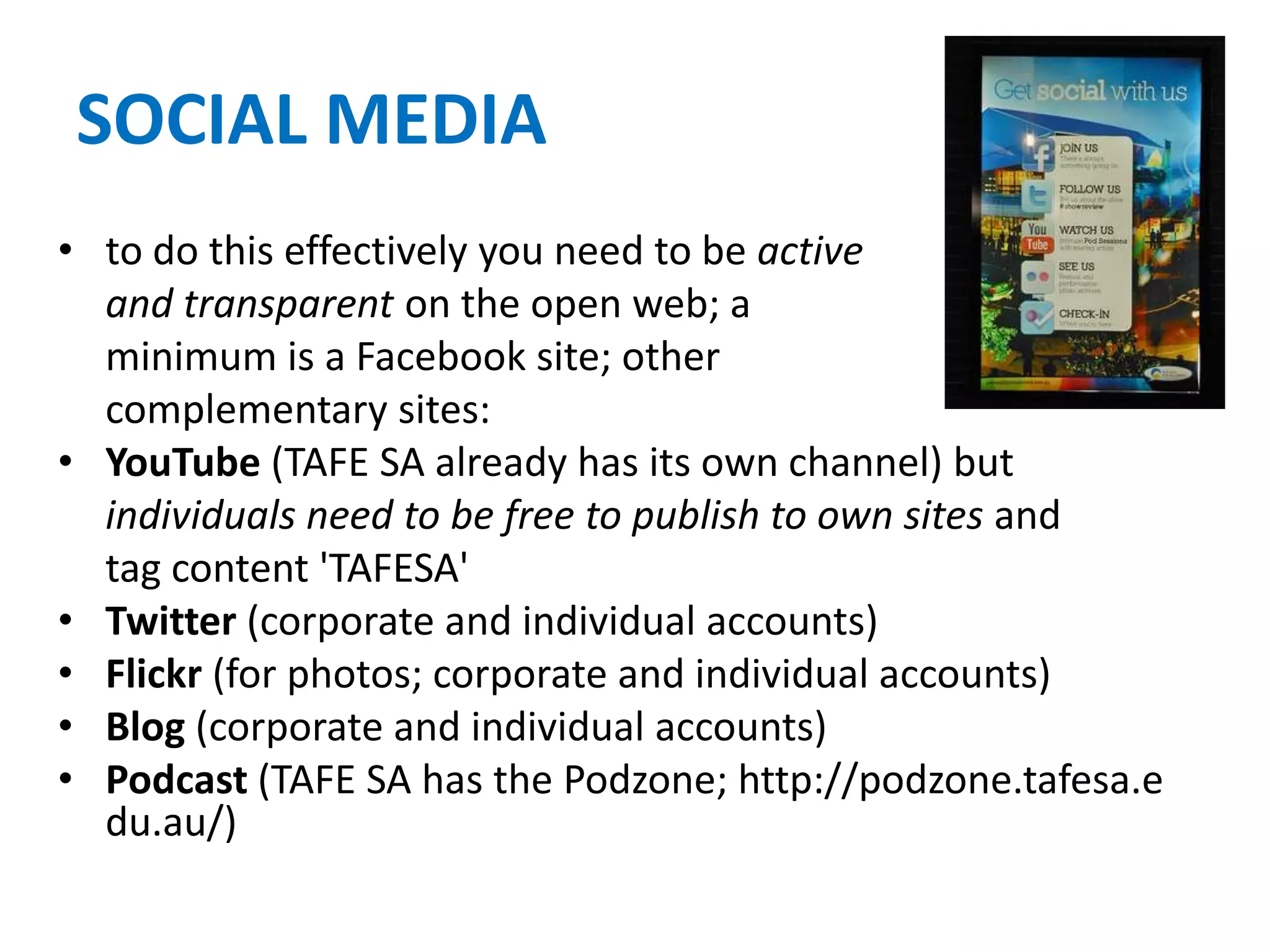 SOCIAL MEDIA
• to do this effectively you need to be active
and transparent on the open web; a
minimum is a Facebook site; other
complementary sites:
• YouTube (TAFE SA already has its own channel) but
individuals need to be free to publish to own sites and
tag content 'TAFESA'
• Twitter (corporate and individual accounts)
• Flickr (for photos; corporate and individual accounts)
• Blog (corporate and individual accounts)
• Podcast (TAFE SA has the Podzone; http://podzone.tafesa.e
du.au/)
 