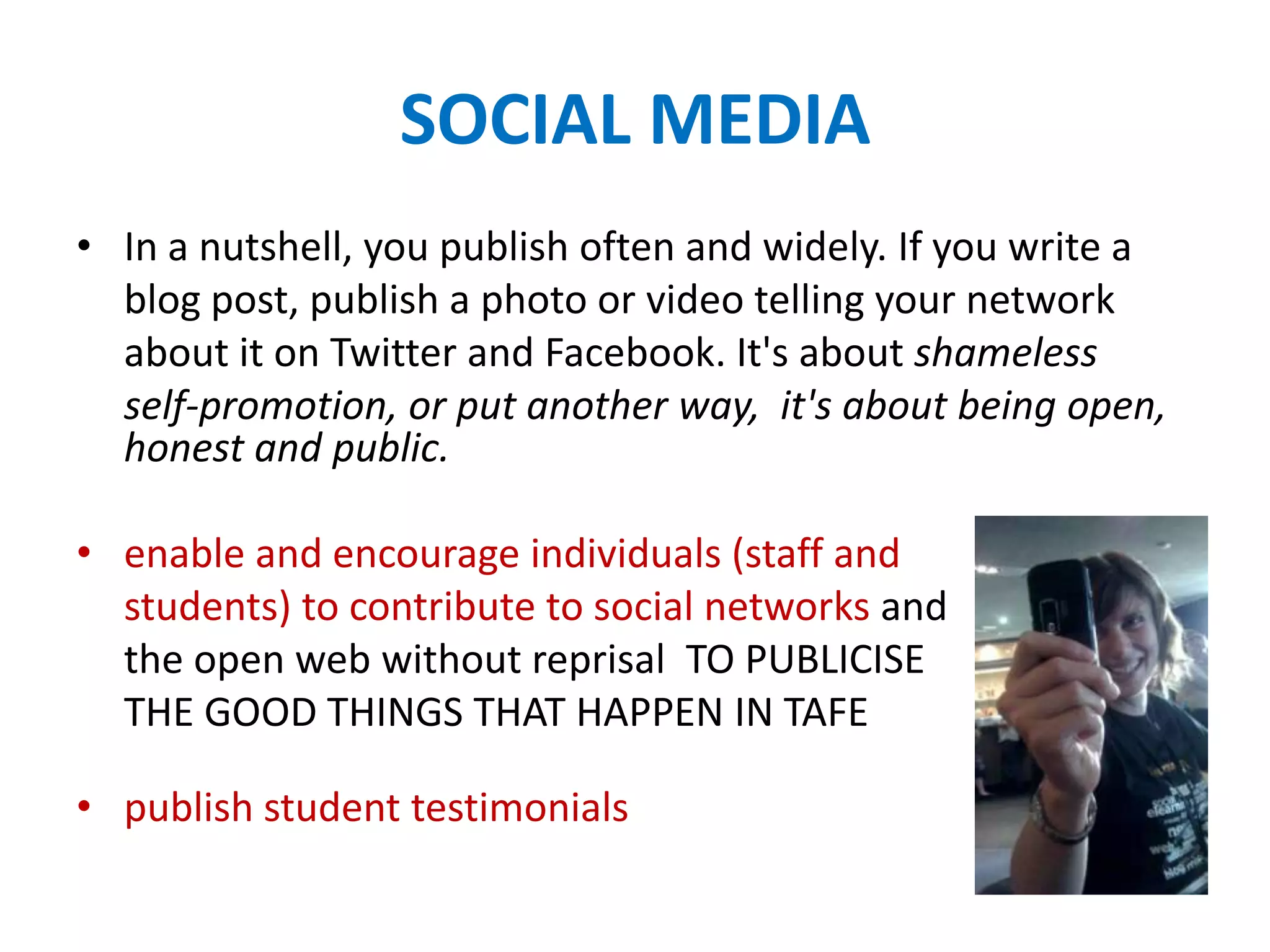 SOCIAL MEDIA
• In a nutshell, you publish often and widely. If you write a
blog post, publish a photo or video telling your network
about it on Twitter and Facebook. It's about shameless
self-promotion, or put another way, it's about being open,
honest and public.
• enable and encourage individuals (staff and
students) to contribute to social networks and
the open web without reprisal TO PUBLICISE
THE GOOD THINGS THAT HAPPEN IN TAFE
• publish student testimonials
 