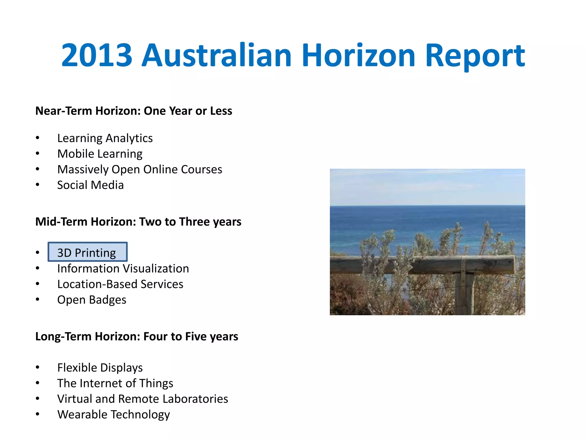 2013 Australian Horizon Report
Near-Term Horizon: One Year or Less
• Learning Analytics
• Mobile Learning
• Massively Open Online Courses
• Social Media
Mid-Term Horizon: Two to Three years
• 3D Printing
• Information Visualization
• Location-Based Services
• Open Badges
Long-Term Horizon: Four to Five years
• Flexible Displays
• The Internet of Things
• Virtual and Remote Laboratories
• Wearable Technology
 