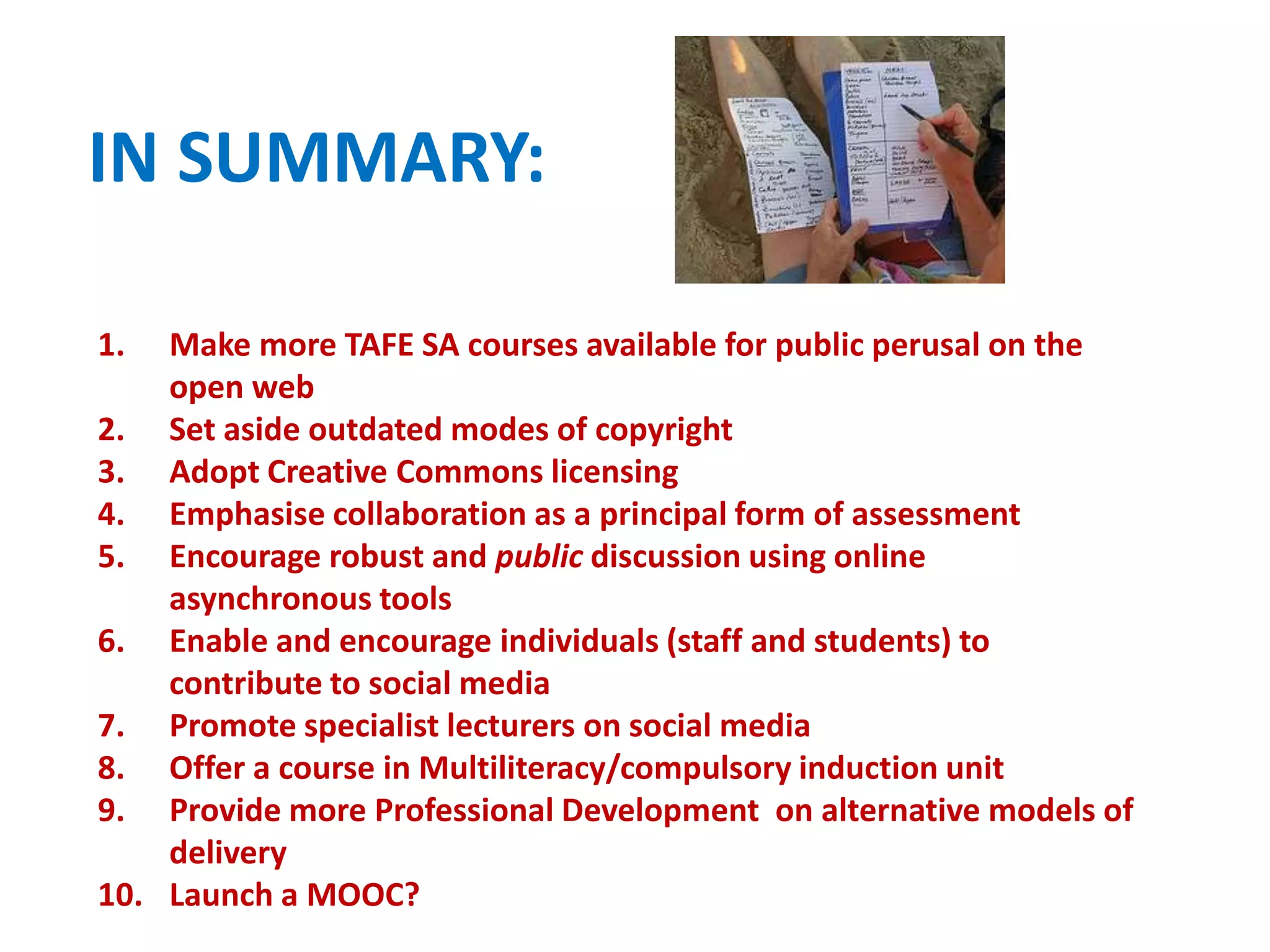 IN SUMMARY:
1. Make more TAFE SA courses available for public perusal on the
open web
2. Set aside outdated modes of copyright
3. Adopt Creative Commons licensing
4. Emphasise collaboration as a principal form of assessment
5. Encourage robust and public discussion using online
asynchronous tools
6. Enable and encourage individuals (staff and students) to
contribute to social media
7. Promote specialist lecturers on social media
8. Offer a course in Multiliteracy/compulsory induction unit
9. Provide more Professional Development on alternative models of
delivery
10. Launch a MOOC?
 