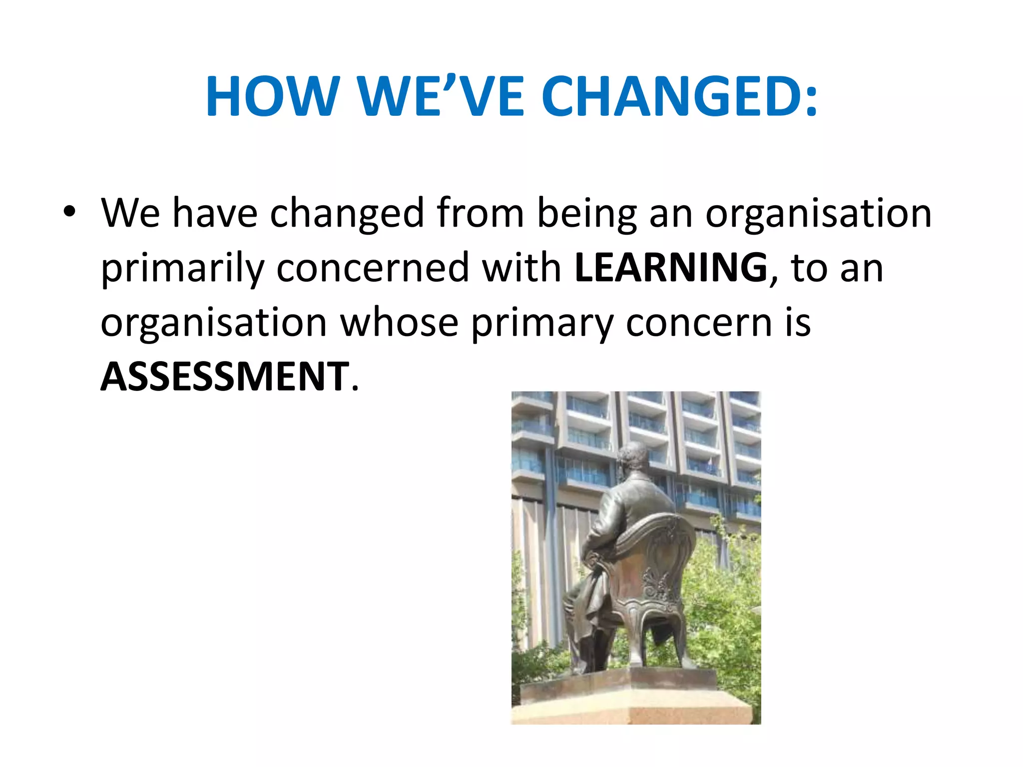 HOW WE’VE CHANGED:
• We have changed from being an organisation
primarily concerned with LEARNING, to an
organisation whose primary concern is
ASSESSMENT.
 