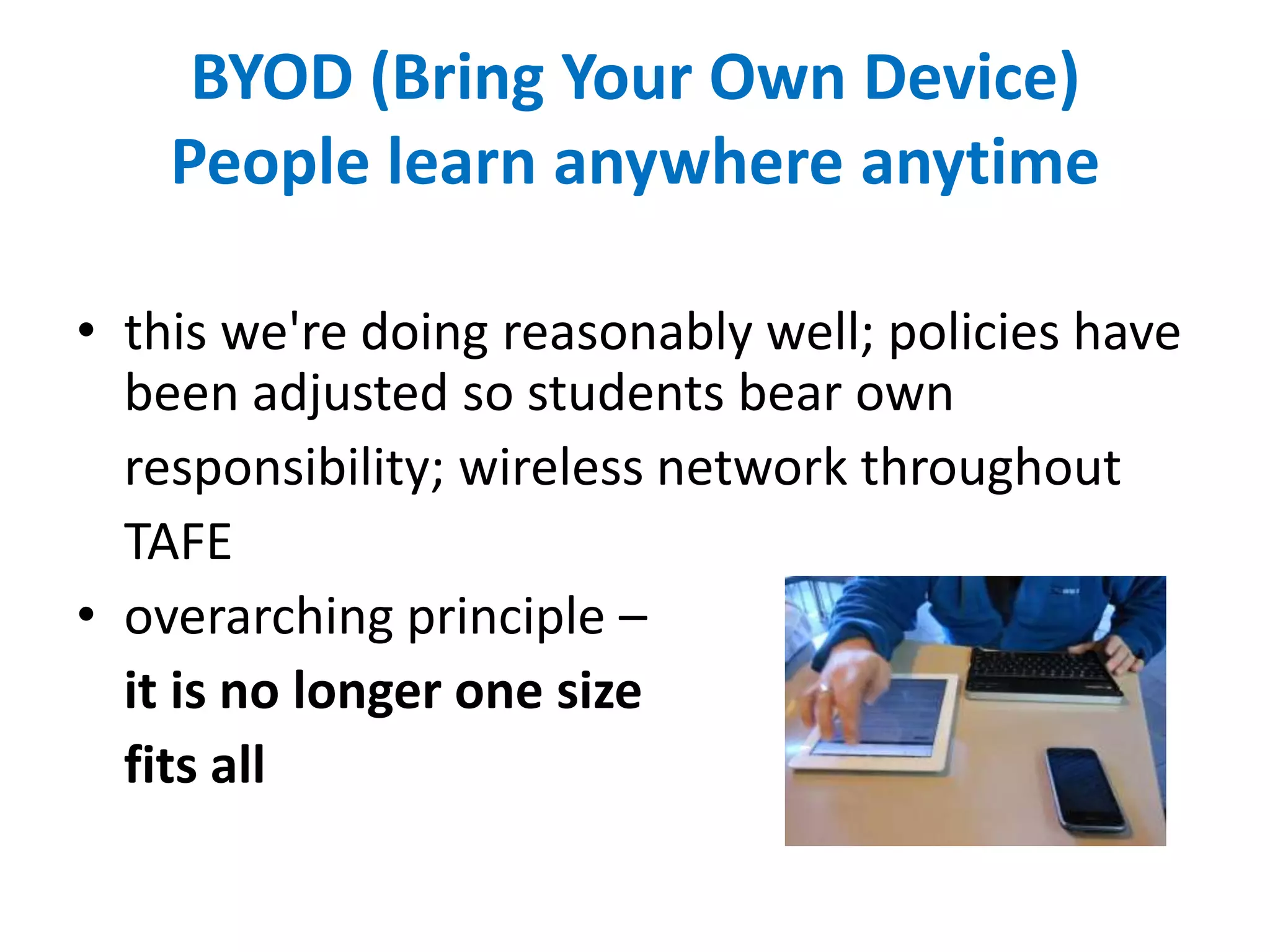 BYOD (Bring Your Own Device)
People learn anywhere anytime
• this we're doing reasonably well; policies have
been adjusted so students bear own
responsibility; wireless network throughout
TAFE
• overarching principle –
it is no longer one size
fits all
 