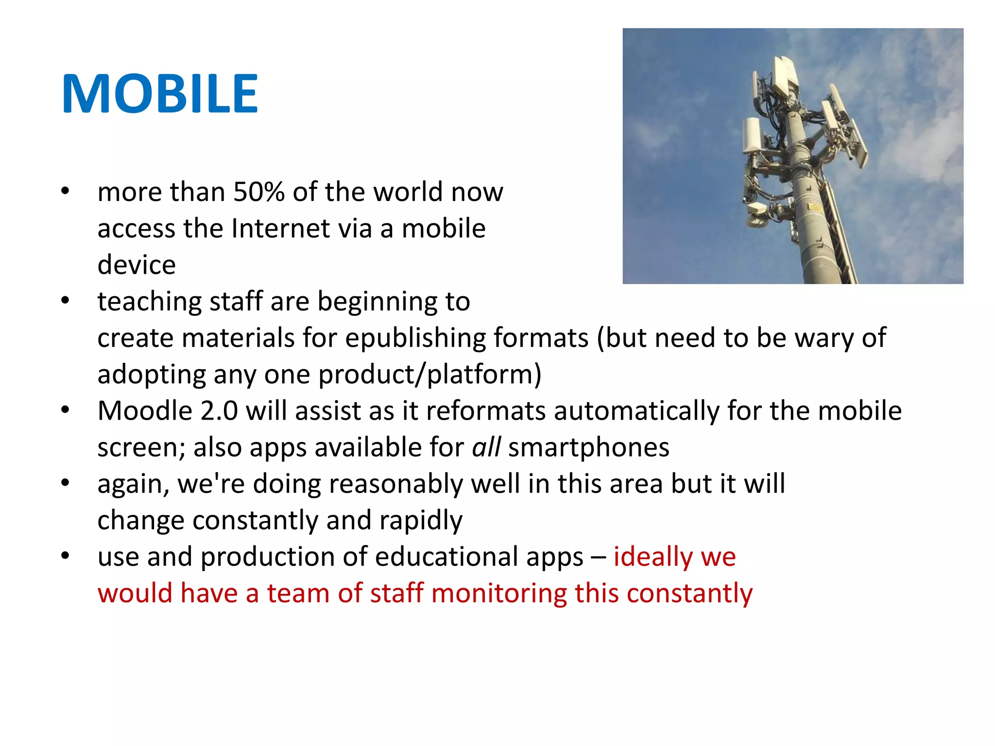 MOBILE
• more than 50% of the world now
access the Internet via a mobile
device
• teaching staff are beginning to
create materials for epublishing formats (but need to be wary of
adopting any one product/platform)
• Moodle 2.0 will assist as it reformats automatically for the mobile
screen; also apps available for all smartphones
• again, we're doing reasonably well in this area but it will
change constantly and rapidly
• use and production of educational apps – ideally we
would have a team of staff monitoring this constantly
 